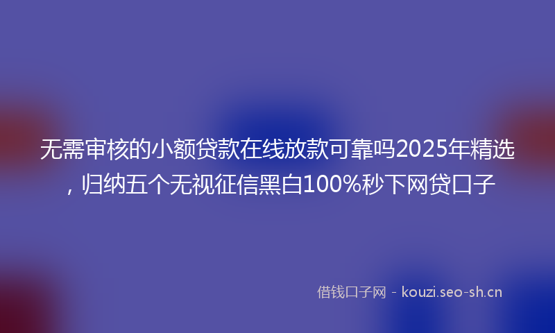 无需审核的小额贷款在线放款可靠吗2025年精选，归纳五个无视征信黑白100%秒下网贷口子