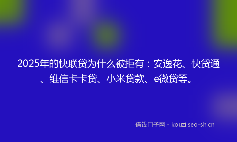 2025年的快联贷为什么被拒有：安逸花、快贷通、维信卡卡贷、小米贷款、e微贷等。