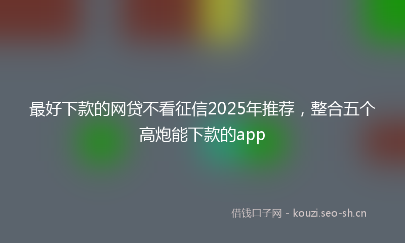 最好下款的网贷不看征信2025年推荐，整合五个高炮能下款的app