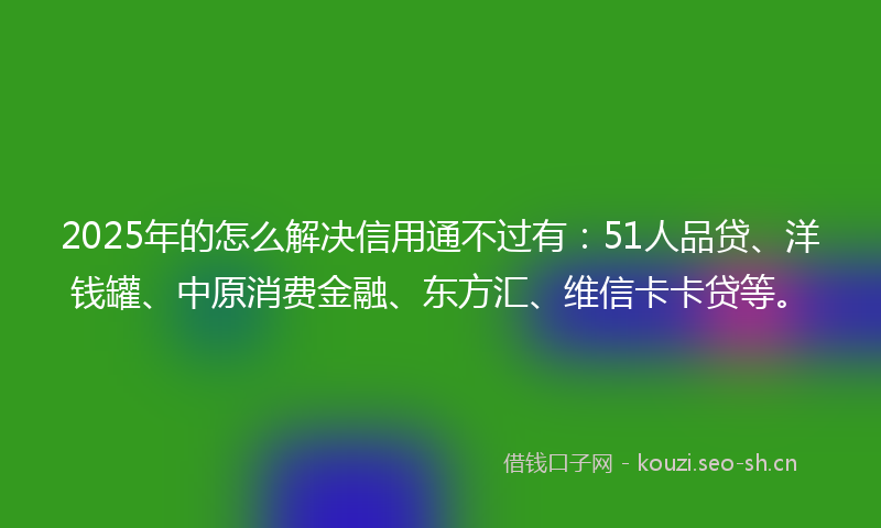 2025年的怎么解决信用通不过有：51人品贷、洋钱罐、中原消费金融、东方汇、维信卡卡贷等。