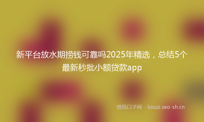 新平台放水期捞钱可靠吗2025年精选,总结5个最新秒批小额贷款app