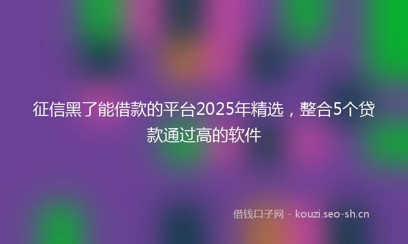 征信黑了能借款的平台2025年精选，整合5个贷款通过高的软件