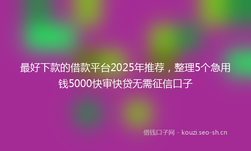 最好下款的借款平台2025年推荐，整理5个急用钱5000快审快贷无需征信口子