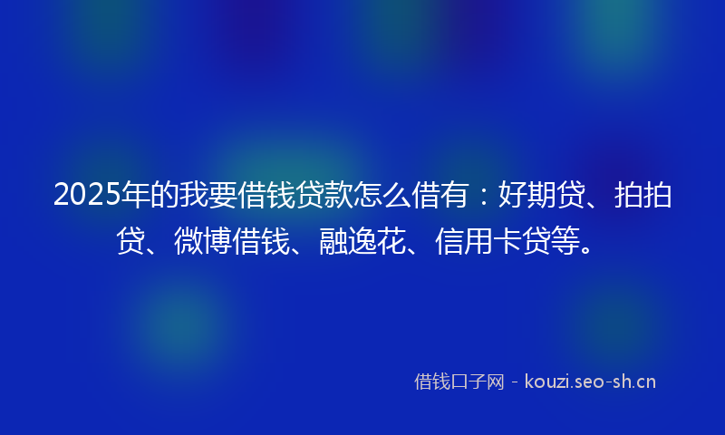 2025年的我要借钱贷款怎么借有：好期贷、拍拍贷、微博借钱、融逸花、信用卡贷等。