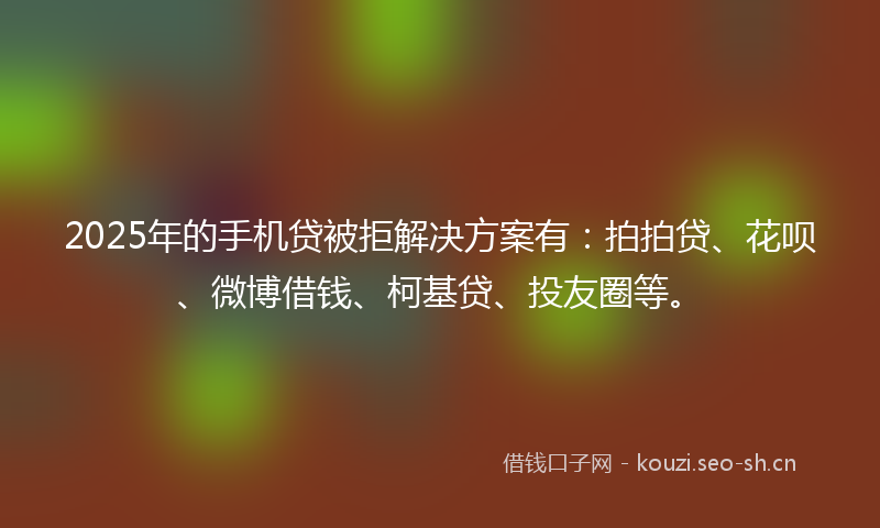 2025年的手机贷被拒解决方案有：拍拍贷、花呗、微博借钱、柯基贷、投友圈等。