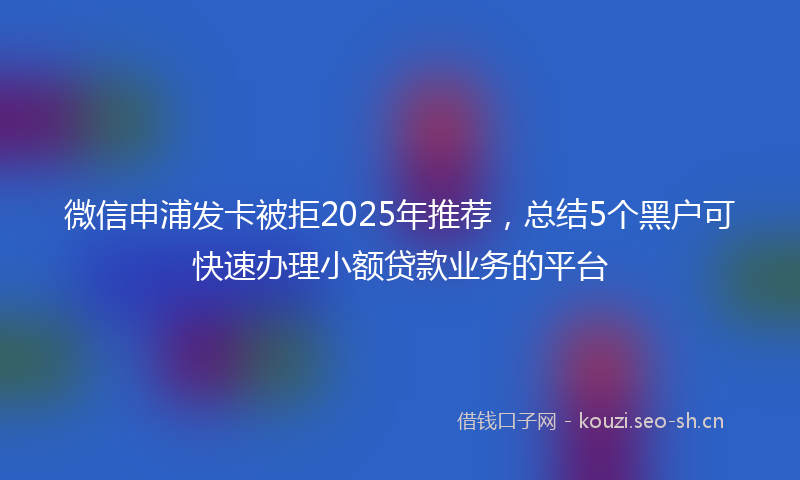 微信申浦发卡被拒2025年推荐，总结5个黑户可快速办理小额贷款业务的平台