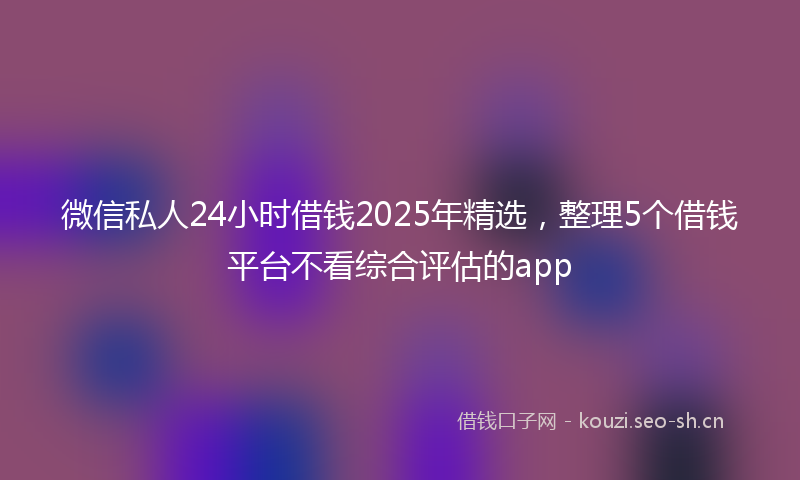 微信私人24小时借钱2025年精选，整理5个借钱平台不看综合评估的app