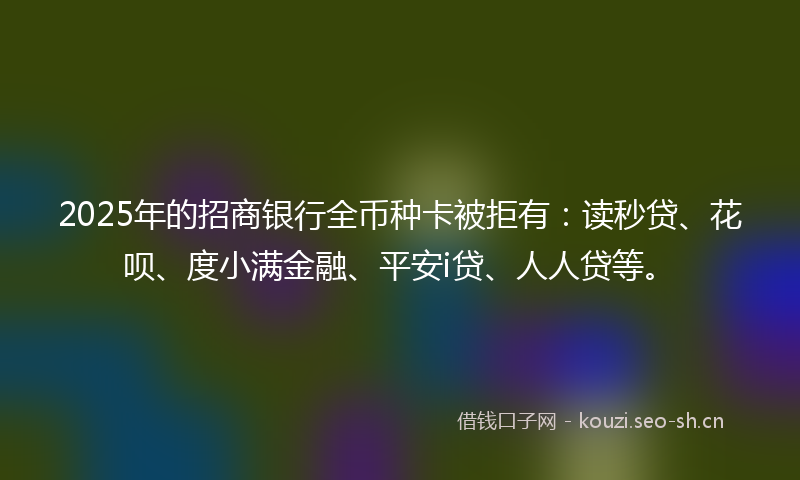 2025年的招商银行全币种卡被拒有：读秒贷、花呗、度小满金融、平安i贷、人人贷等。