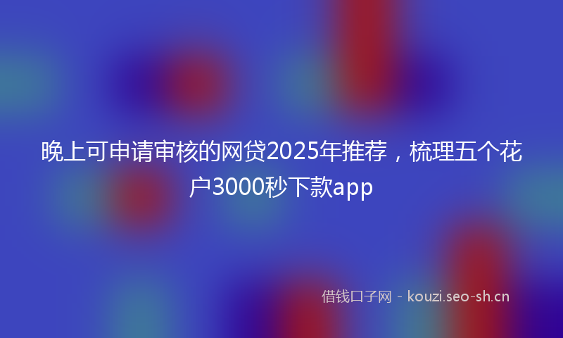晚上可申请审核的网贷2025年推荐，梳理五个花户3000秒下款app