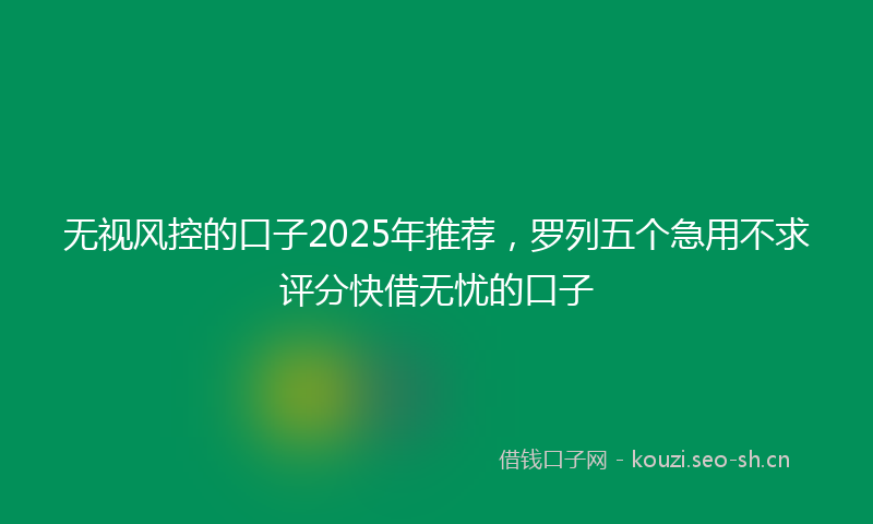 无视风控的口子2025年推荐，罗列五个急用不求评分快借无忧的口子