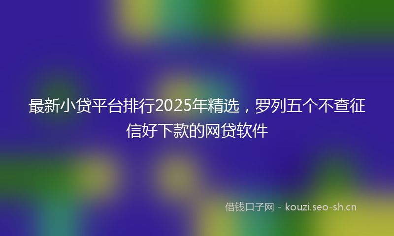 最新小贷平台排行2025年精选，罗列五个不查征信好下款的网贷软件