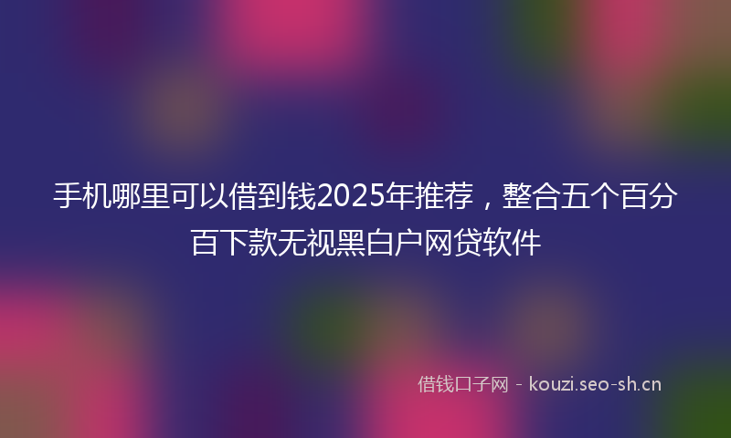 手机哪里可以借到钱2025年推荐，整合五个百分百下款无视黑白户网贷软件
