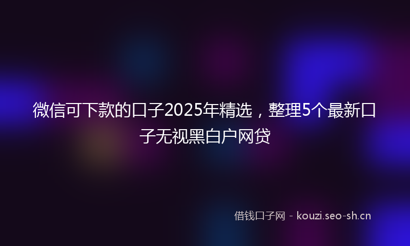 微信可下款的口子2025年精选，整理5个最新口子无视黑白户网贷