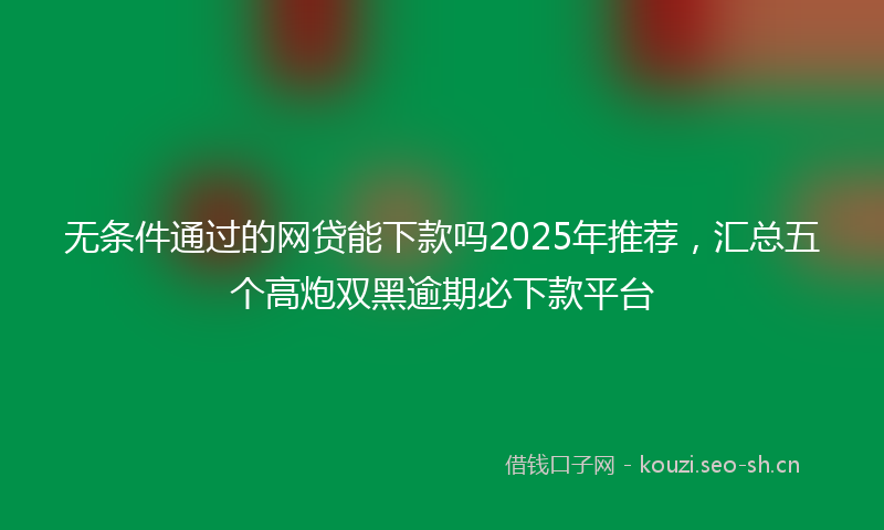 无条件通过的网贷能下款吗2025年推荐，汇总五个高炮双黑逾期必下款平台
