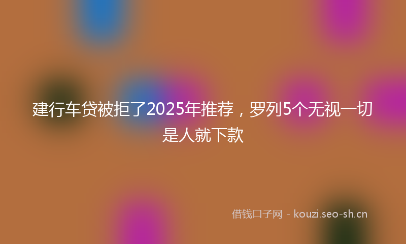 建行车贷被拒了2025年推荐，罗列5个无视一切是人就下款