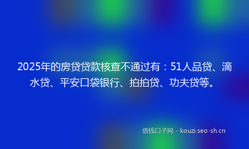 2025年的房贷贷款核查不通过有：51人品贷、滴水贷、平安口袋银行、拍拍贷、功夫贷等。