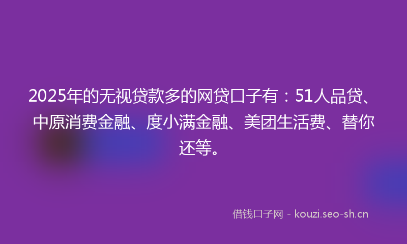 2025年的无视贷款多的网贷口子有：51人品贷、中原消费金融、度小满金融、美团生活费、替你还等。
