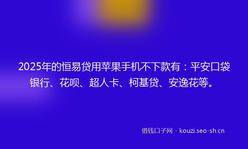 2025年的恒易贷用苹果手机不下款有：平安口袋银行、花呗、超人卡、柯基贷、安逸花等。