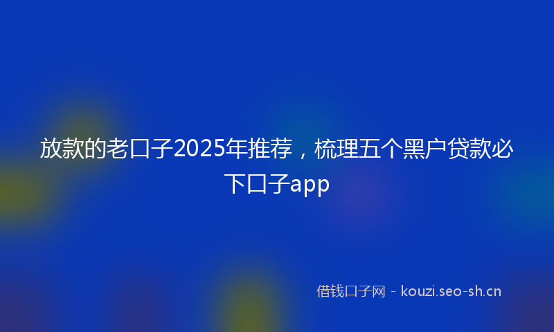 放款的老口子2025年推荐，梳理五个黑户贷款必下口子app