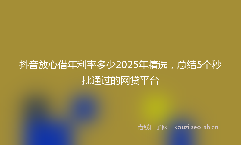 抖音放心借年利率多少2025年精选，总结5个秒批通过的网贷平台
