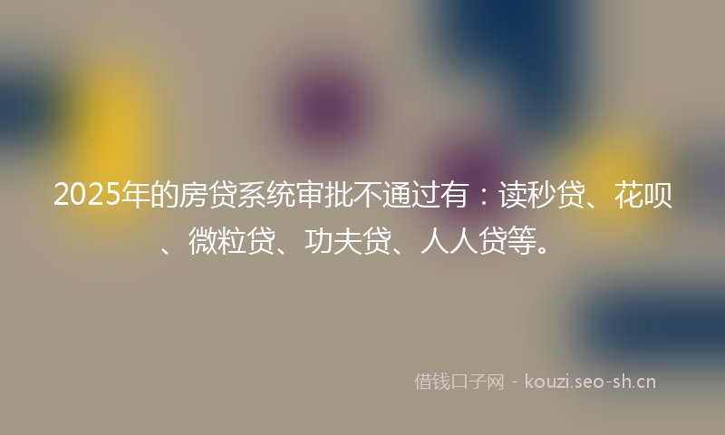 2025年的房贷系统审批不通过有：读秒贷、花呗、微粒贷、功夫贷、人人贷等。