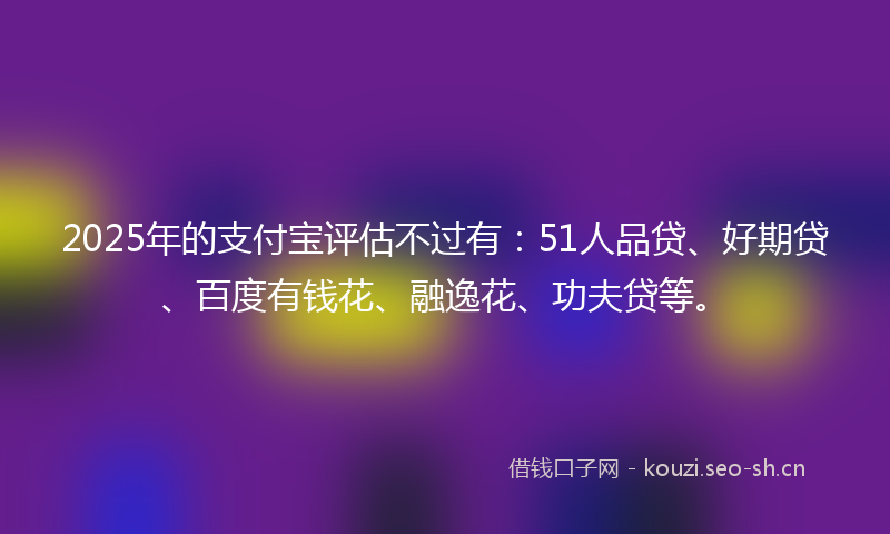 2025年的支付宝评估不过有：51人品贷、好期贷、百度有钱花、融逸花、功夫贷等。