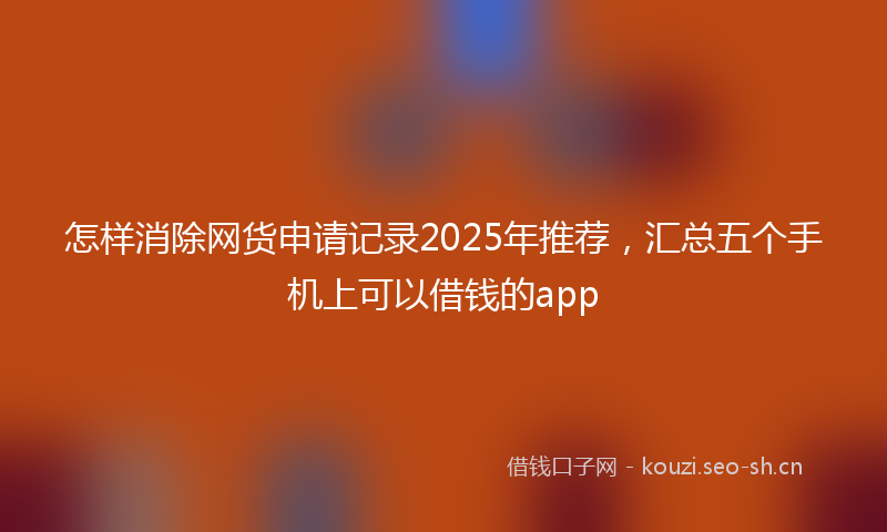 怎样消除网货申请记录2025年推荐，汇总五个手机上可以借钱的app