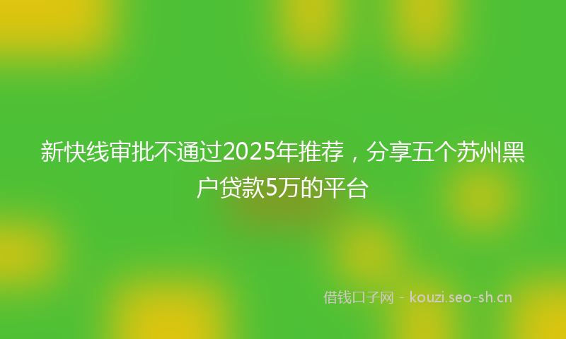 新快线审批不通过2025年推荐，分享五个苏州黑户贷款5万的平台
