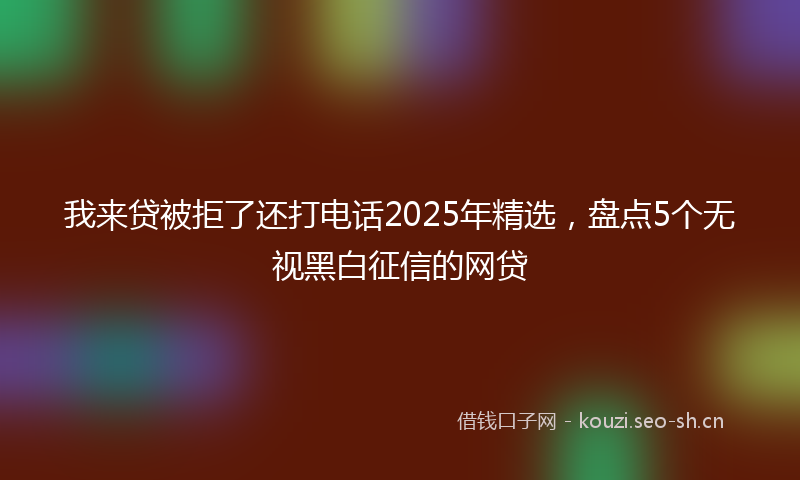 我来贷被拒了还打电话2025年精选，盘点5个无视黑白征信的网贷