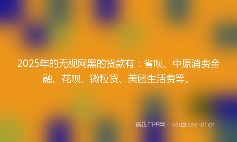 2025年的无视网黑的贷款有：省呗、中原消费金融、花呗、微粒贷、美团生活费等。