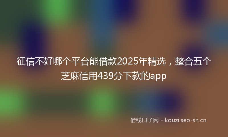 征信不好哪个平台能借款2025年精选，整合五个芝麻信用439分下款的app