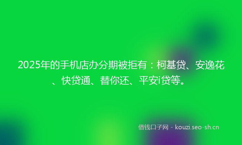 2025年的手机店办分期被拒有：柯基贷、安逸花、快贷通、替你还、平安i贷等。