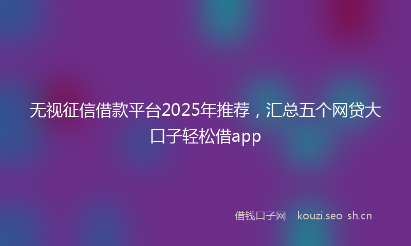 无视征信借款平台2025年推荐，汇总五个网贷大口子轻松借app