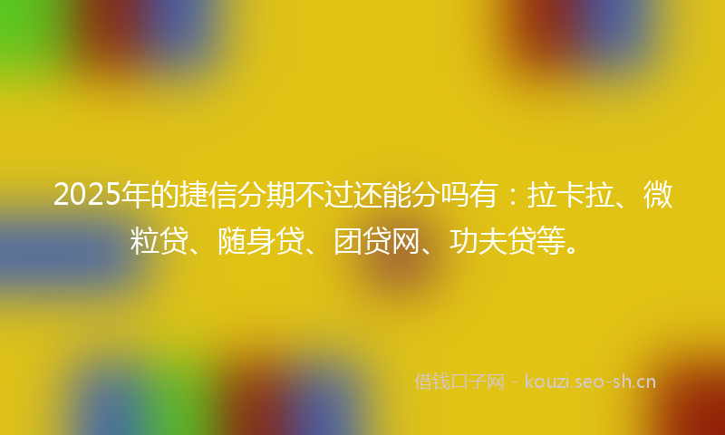 2025年的捷信分期不过还能分吗有：拉卡拉、微粒贷、随身贷、团贷网、功夫贷等。