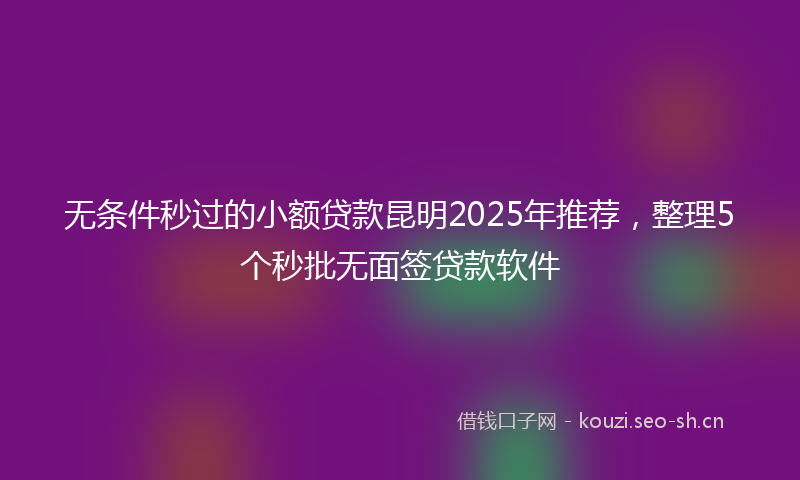 无条件秒过的小额贷款昆明2025年推荐，整理5个秒批无面签贷款软件