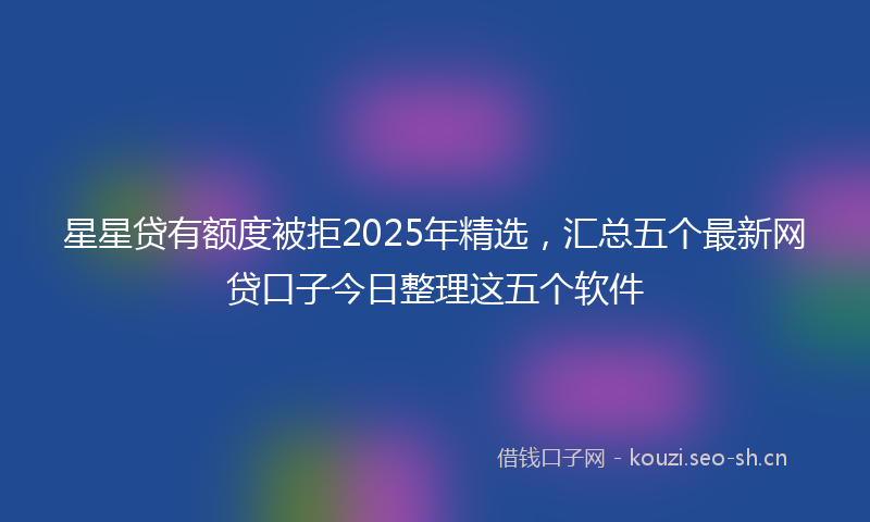 星星贷有额度被拒2025年精选，汇总五个最新网贷口子今日整理这五个软件