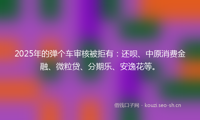 2025年的弹个车审核被拒有：还呗、中原消费金融、微粒贷、分期乐、安逸花等。