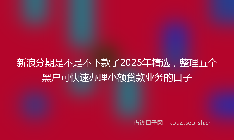新浪分期是不是不下款了2025年精选，整理五个黑户可快速办理小额贷款业务的口子