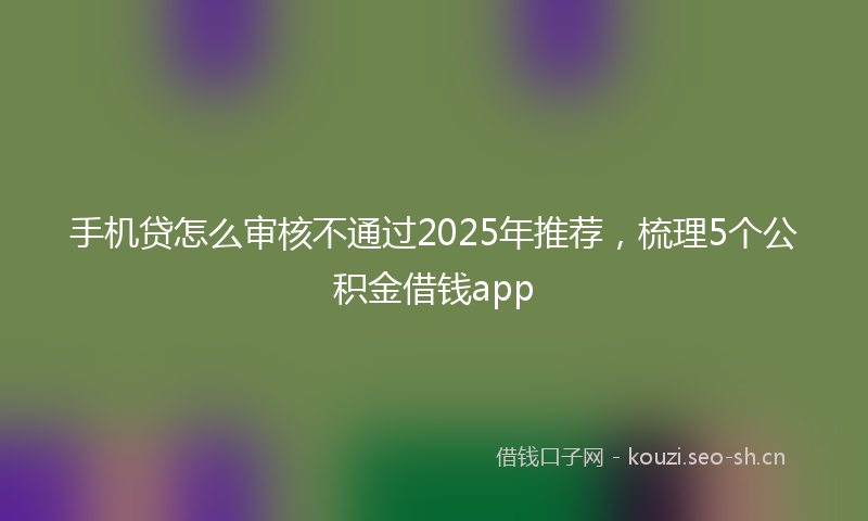 手机贷怎么审核不通过2025年推荐,梳理5个公积金借钱app