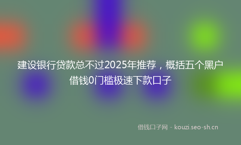 建设银行贷款总不过2025年推荐，概括五个黑户借钱0门槛极速下款口子
