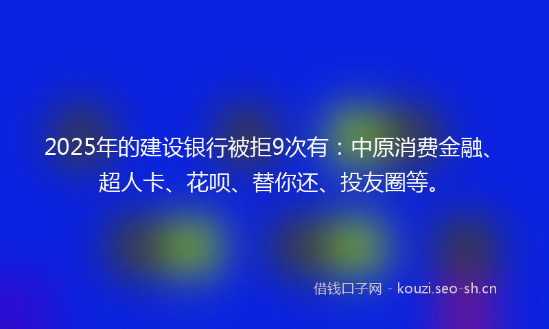 2025年的建设银行被拒9次有：中原消费金融、超人卡、花呗、替你还、投友圈等。