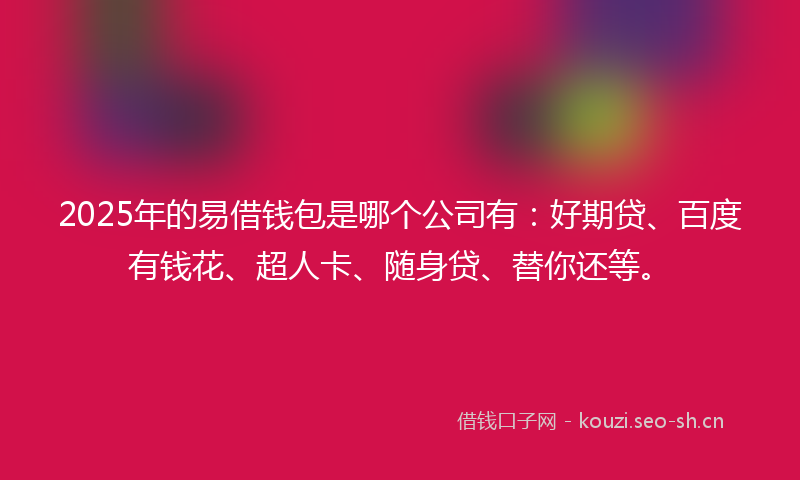2025年的易借钱包是哪个公司有：好期贷、百度有钱花、超人卡、随身贷、替你还等。