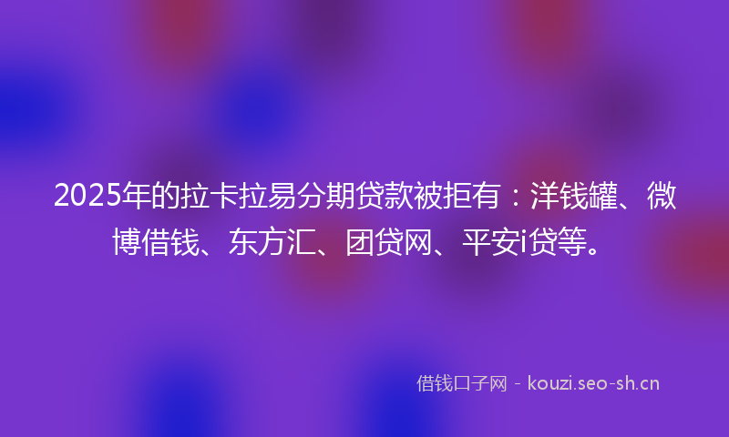 2025年的拉卡拉易分期贷款被拒有：洋钱罐、微博借钱、东方汇、团贷网、平安i贷等。
