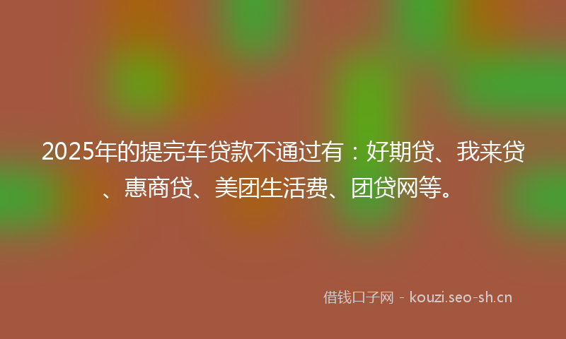 2025年的提完车贷款不通过有：好期贷、我来贷、惠商贷、美团生活费、团贷网等。