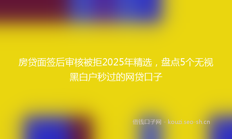 房贷面签后审核被拒2025年精选，盘点5个无视黑白户秒过的网贷口子