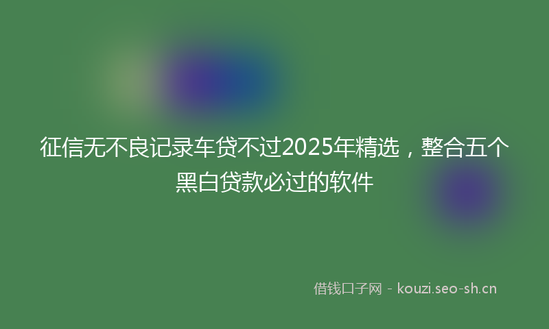 征信无不良记录车贷不过2025年精选，整合五个黑白贷款必过的软件