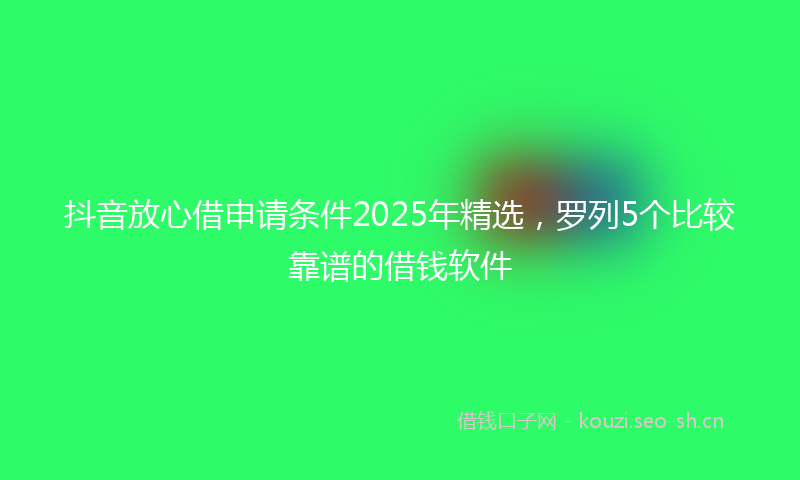 抖音放心借申请条件2025年精选，罗列5个比较靠谱的借钱软件