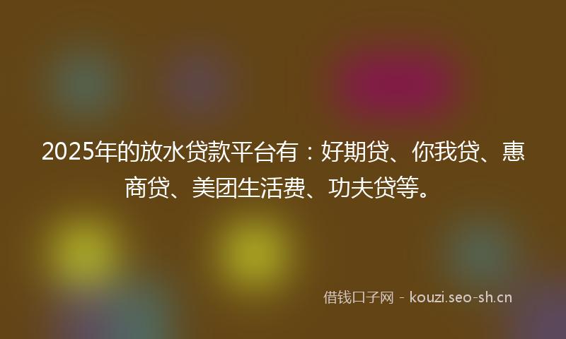 2025年的放水贷款平台有：好期贷、你我贷、惠商贷、美团生活费、功夫贷等。