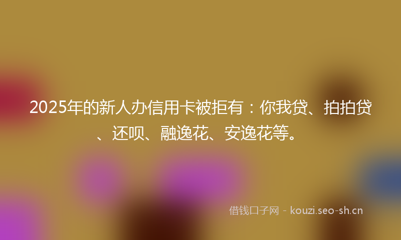 2025年的新人办信用卡被拒有：你我贷、拍拍贷、还呗、融逸花、安逸花等。