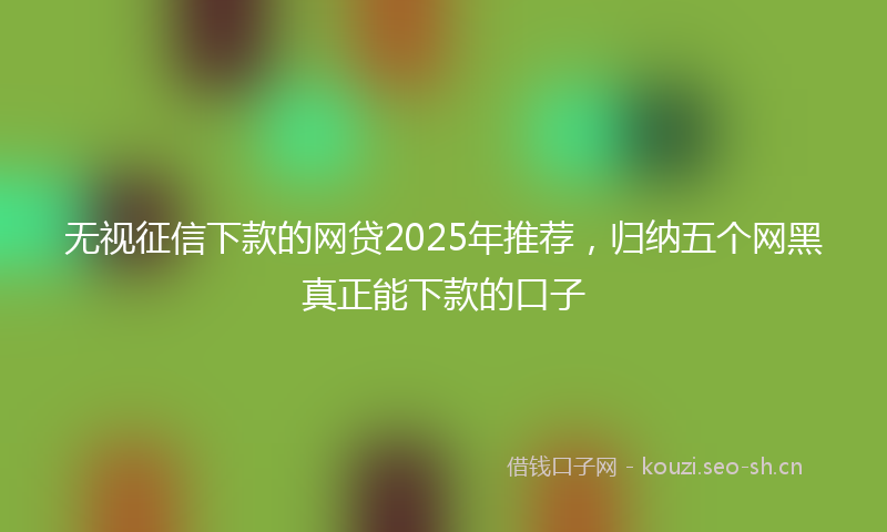 无视征信下款的网贷2025年推荐，归纳五个网黑真正能下款的口子